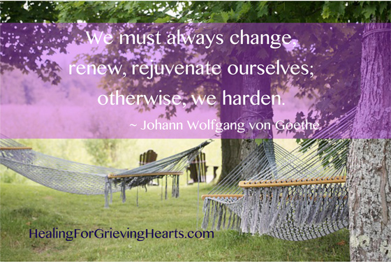We must always change, renew, rejuvenate ourselves; otherwise, we harden. ~Johann Wolfgang von Goethe  www.HealingForGrievingHearts.com
