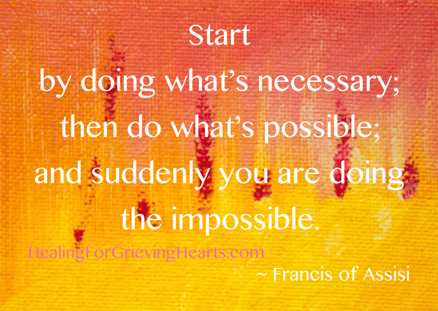 Start by doing what's necessary; then do what's possible; and suddenly you are doing the impossible. - Francis of Assisi / HealingForGrievingHearts.com